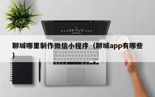赣州聊城哪里制作微信小程序（聊城app有哪些）