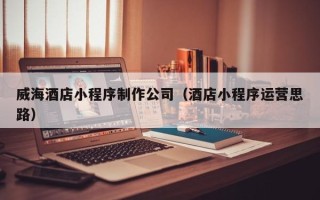 赣州威海酒店小程序制作公司（酒店小程序运营思路）