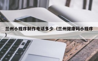 赣州兰州小程序制作电话多少（兰州健康码小程序）